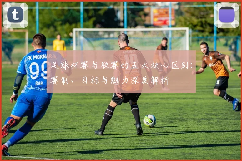 足球杯赛与联赛的五大核心区别：赛制、目标与魅力深度解析