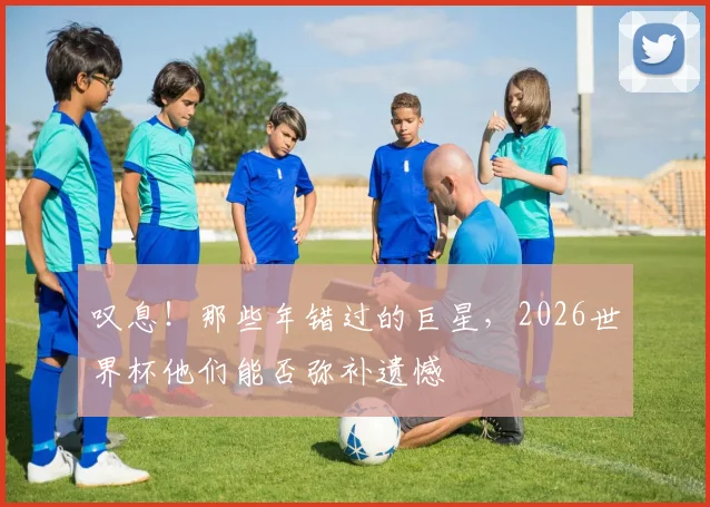 叹息！那些年错过的巨星，2026世界杯他们能否弥补遗憾
