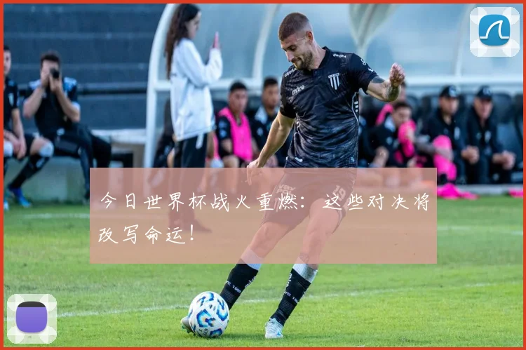 今日世界杯战火重燃：这些对决将改写命运！