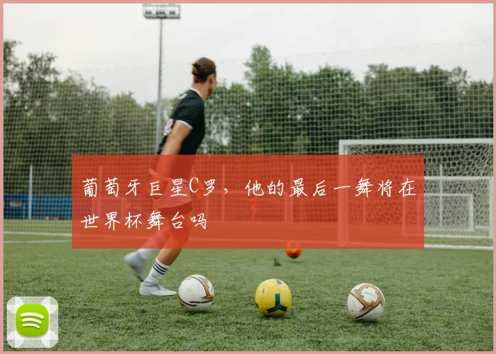 葡萄牙巨星C罗,他的最后一舞将在世界杯舞台吗