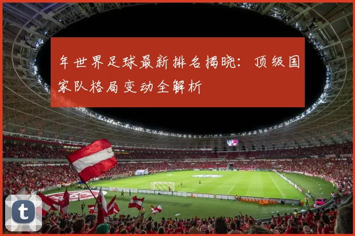 年世界足球最新排名揭晓：顶级国家队格局变动全解析